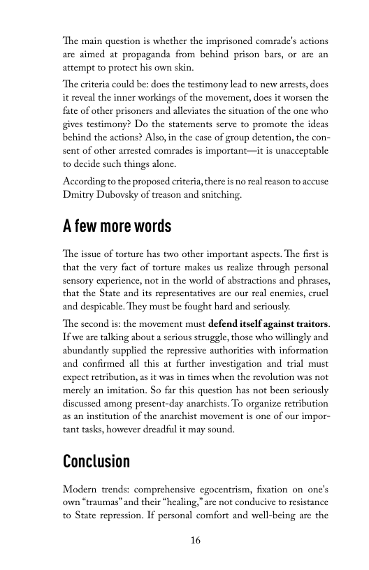 ‘The main question is whether the imprisoncd comrade’s actions are aimed at propaganda from behind prison bars, or are an attempt to protect his own skin.  “The criteria could bes does the testimony lead to new arrests, docs it reveal the inner workings of the movement, docs it worsen the fate of other prisoners and alleviates the situation of the one who gives testimony? Do the statements serve to promote the idcas behind the actions? Also, in the case of group detention, the con- sent of other arrested comrades is important—it is unacceptable to decide such things alone.  According to the proposed criteria,there is no real eason to accuse: Dumitry Dubovsky of treason and snitching.  A few more words  “The issue of torture has two other important aspects. The first is that the very fact of torture makes us realize through personal sensory experience, not in the world of abstractions and phrases, that the State and its representatives are our real enemics, crucl and despicable. They must be fought hard and scriously.  “The second is: the movement must defend itself against traitors If we are talking about a serious struggle, those who willingly and abundantly supplied the repressive authoriies with information and confirmed all this at further investigation and trial must expect retribution, as it was in times when the revolution was not merely an imitation. So far this question has not been seriously discussed among present-day anarchists. To organize retribution as an institution of the anarchist movement is onc of our impor- tant tasks, however dreadful it may sound.  Conclusion  Modern trends: comprehensive cgocentrism, fixation on one’s own “traumas”and their “healing,”are not conducive to resistance to State repression. If personal comfort and well-being are the  16 